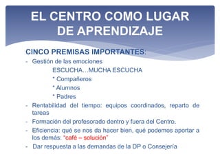 CINCO PREMISAS IMPORTANTES:
- Gestión de las emociones
ESCUCHA…MUCHA ESCUCHA
* Compañeros
* Alumnos
* Padres
- Rentabilidad del tiempo: equipos coordinados, reparto de
tareas
- Formación del profesorado dentro y fuera del Centro.
- Eficiencia: qué se nos da hacer bien, qué podemos aportar a
los demás: “café – solución”
- Dar respuesta a las demandas de la DP o Consejería
EL CENTRO COMO LUGAR
DE APRENDIZAJE
 