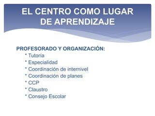 PROFESORADO Y ORGANIZACIÓN:
* Tutoría
* Especialidad
* Coordinación de internivel
* Coordinación de planes
* CCP
* Claustro
* Consejo Escolar
EL CENTRO COMO LUGAR
DE APRENDIZAJE
 