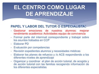 PAPEL Y LABOR DEL TUTOR O ESPECIALISTA:
- Gestionar emociones de nuestros alumnos: mejorar
rendimiento académico: Actividades equipo de convivencia
- Formar parte del internivel correspondiente y trabajar sobre
los asuntos trabados en CCP
- Elaborar PD
- Evaluación por competencias
- Revisión expedientes alumnos y necesidades médicas
- Elaborar los planes de refuerzo y /o ACS respondiendo a los
diferentes niveles de aprendizaje
- Organizar y coordinar el plan de acción tutorial, de acogida y
de acción tutorial con las familias recogiendo información de
los diferentes especialistas
EL CENTRO COMO LUGAR
DE APRENDIZAJE
 