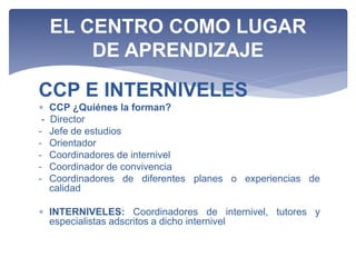 CCP E INTERNIVELES
 CCP ¿Quiénes la forman?
- Director
- Jefe de estudios
- Orientador
- Coordinadores de internivel
- Coordinador de convivencia
- Coordinadores de diferentes planes o experiencias de
calidad
 INTERNIVELES: Coordinadores de internivel, tutores y
especialistas adscritos a dicho internivel
EL CENTRO COMO LUGAR
DE APRENDIZAJE
 
