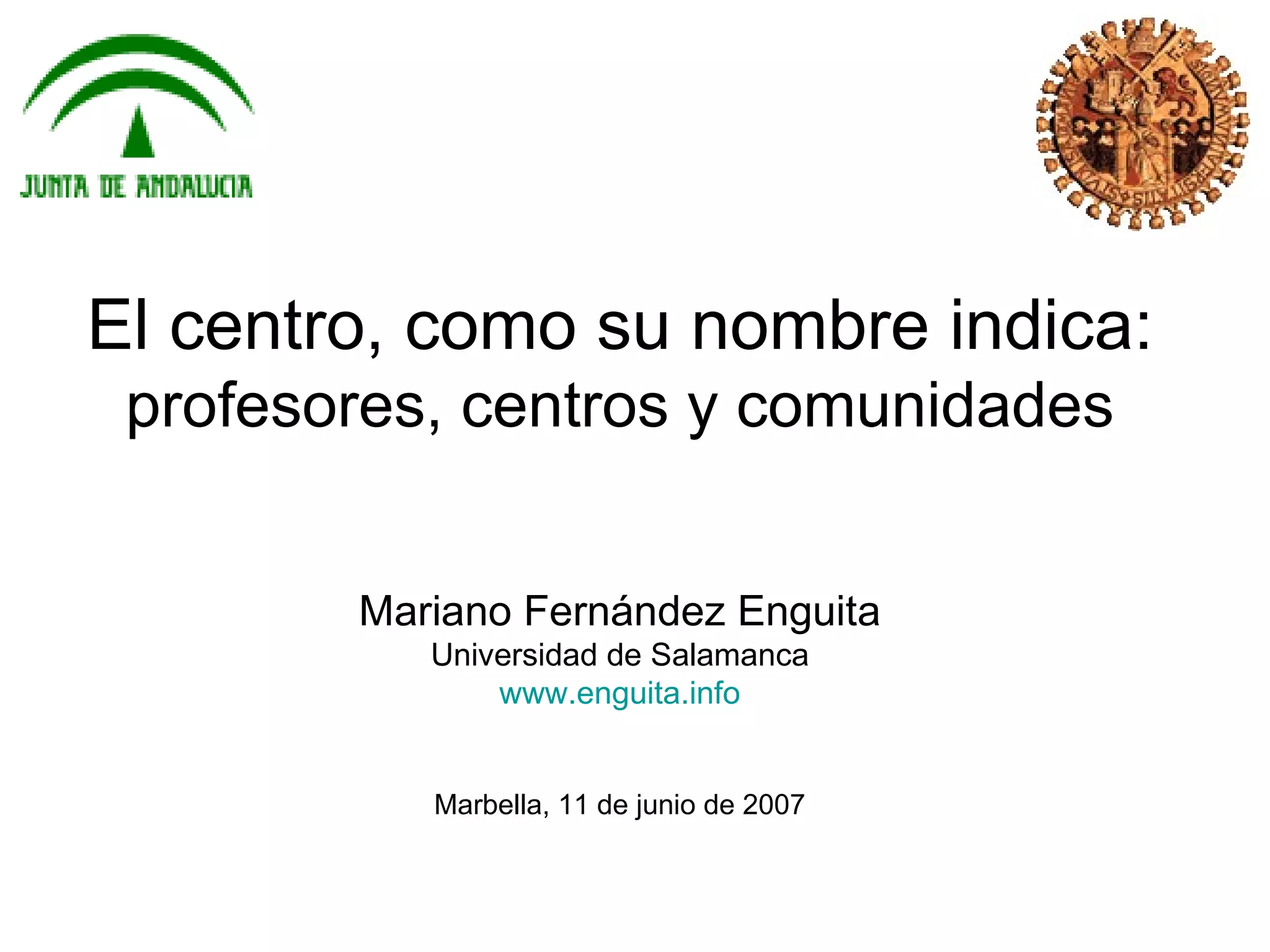 El centro, como su nombre indica:
 profesores, centros y comunidades


        Mariano Fernández Enguita
           Universidad de Salamanca
               www.enguita.info


           Marbella, 11 de junio de 2007
 