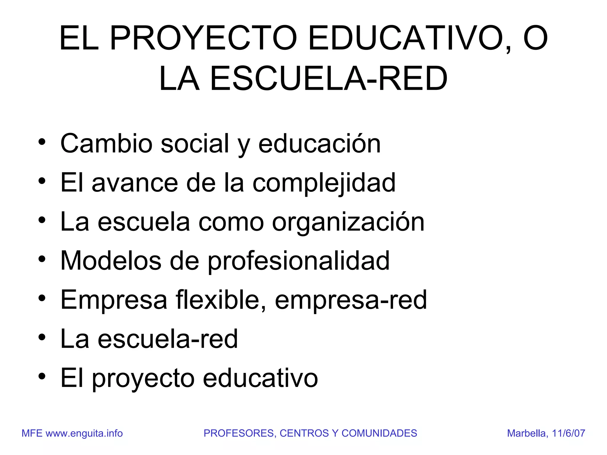 EL PROYECTO EDUCATIVO, O
            LA ESCUELA-RED
   •   Cambio social y educación
   •   El avance de la complejidad
   •   La escuela como organización
   •   Modelos de profesionalidad
   •   Empresa flexible, empresa-red
   •   La escuela-red
   •   El proyecto educativo
MFE www.enguita.info   PROFESORES, CENTROS Y COMUNIDADES   Marbella, 11/6/07
 