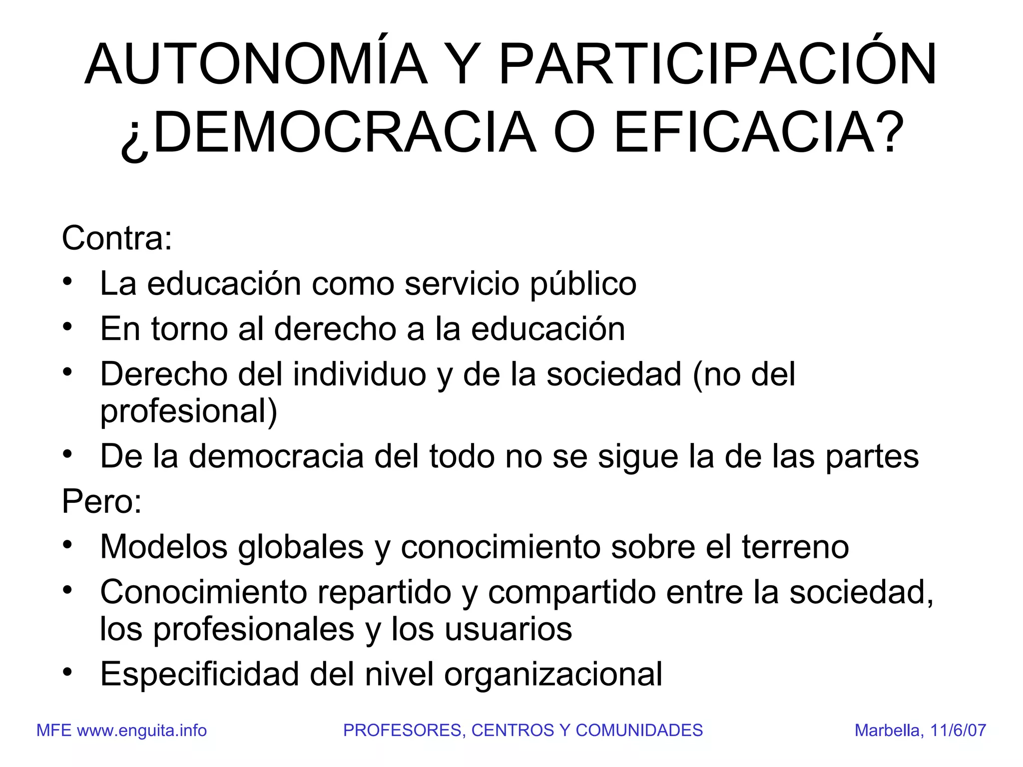 AUTONOMÍA Y PARTICIPACIÓN
      ¿DEMOCRACIA O EFICACIA?
  Contra:
  • La educación como servicio público
  • En torno al derecho a la educación
  • Derecho del individuo y de la sociedad (no del
    profesional)
  • De la democracia del todo no se sigue la de las partes
  Pero:
  • Modelos globales y conocimiento sobre el terreno
  • Conocimiento repartido y compartido entre la sociedad,
    los profesionales y los usuarios
  • Especificidad del nivel organizacional
MFE www.enguita.info   PROFESORES, CENTROS Y COMUNIDADES   Marbella, 11/6/07
 