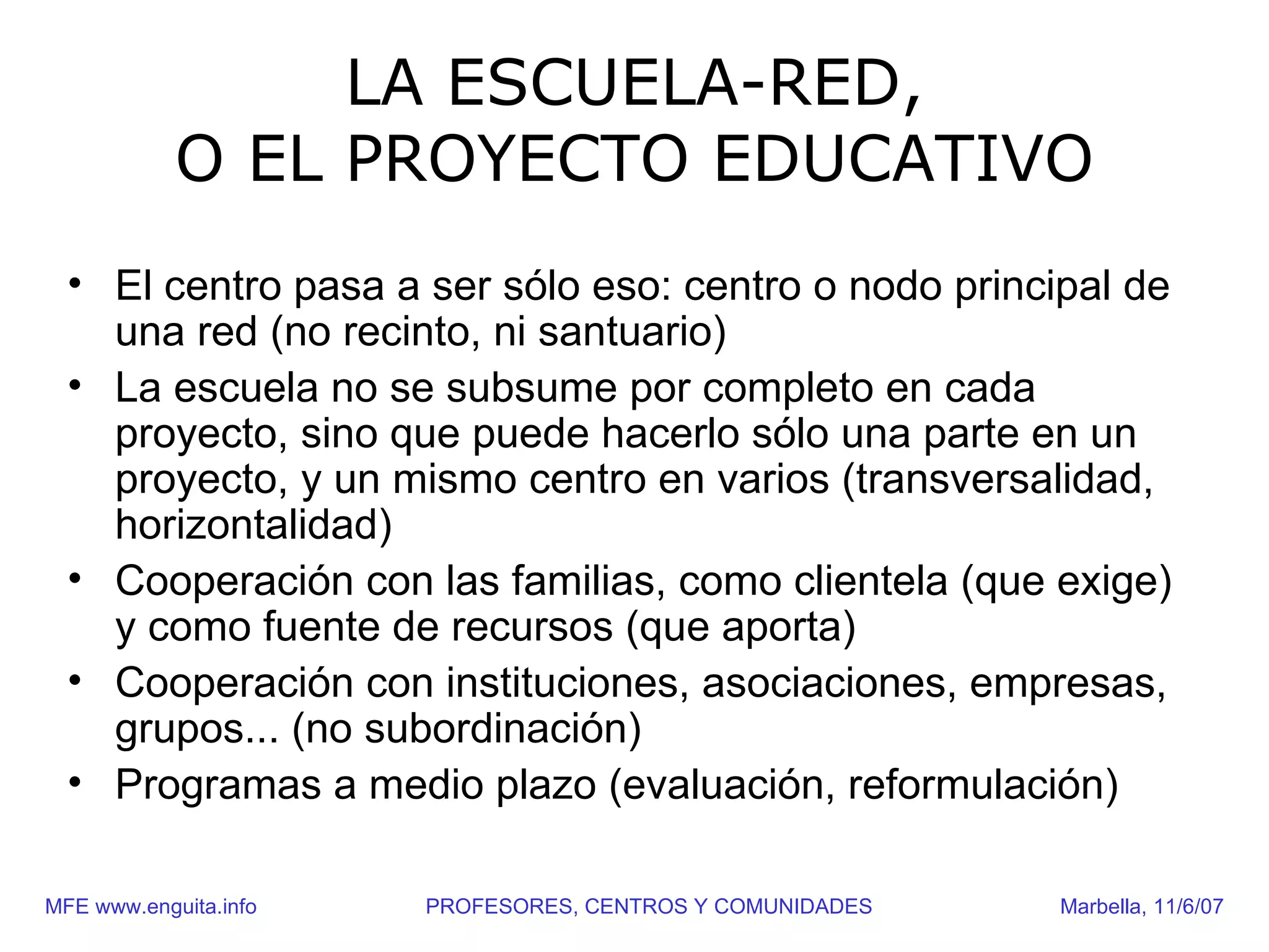 LA ESCUELA-RED,
            O EL PROYECTO EDUCATIVO
  • El centro pasa a ser sólo eso: centro o nodo principal de
    una red (no recinto, ni santuario)
  • La escuela no se subsume por completo en cada
    proyecto, sino que puede hacerlo sólo una parte en un
    proyecto, y un mismo centro en varios (transversalidad,
    horizontalidad)
  • Cooperación con las familias, como clientela (que exige)
    y como fuente de recursos (que aporta)
  • Cooperación con instituciones, asociaciones, empresas,
    grupos... (no subordinación)
  • Programas a medio plazo (evaluación, reformulación)

MFE www.enguita.info   PROFESORES, CENTROS Y COMUNIDADES   Marbella, 11/6/07
 