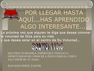 POR LLEGAR HASTA
AQUÍ...HAS APRENDIDO
ALGO INTERESANTE...
La próxima vez que alguien te diga que desea conocer
la voluntad de Dios para su vida
y que desea estar en el centro de Su Voluntad…
QUE DIOS TE BENDIGA, ESPERO QUE TENGAS LA
OPORTUNIDAD DE CONOCER A JESUS COMO EL UNICO
SALVADOR DE TU ALMA.
RAFAELIN PEREZ, PASTOR
 