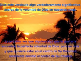 Dice este versículo algo verdaderamente significativo
  acerca de la voluntad de Dios en nuestras vidas.




   La próxima vez que alguien diga que le gustaría
 encontrar la perfecta voluntad de Dios para su vida
   y que quisiera estar en el centro de Su Voluntad,
     solamente envíalo al centro de Su Palabra.
 