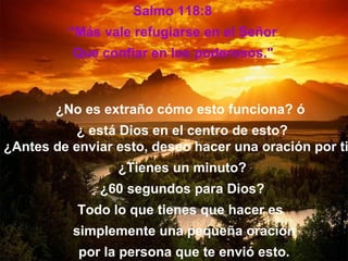 Salmo 118:8
         “Más vale refugiarse en el Señor
          Que confiar en los poderosos."



       ¿No es extraño cómo esto funciona? ó
           ¿ está Dios en el centro de esto?
¿Antes de enviar esto, deseo hacer una oración por ti
                 ¿Tienes un minuto?
              ¿60 segundos para Dios?
           Todo lo que tienes que hacer es
          simplemente una pequeña oración
           por la persona que te envió esto.
 