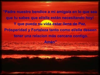 “Padre nuestro bendice a mi amigo/a en lo que sea
 que tu sabes que el/ella están necesitando hoy!
     Y que pueda su vida estar llena de Paz,
Prósperidad y Fortaleza tanto como el/ella deseen
     tener una relacion más cercana contigo.
                     Amén"
 
