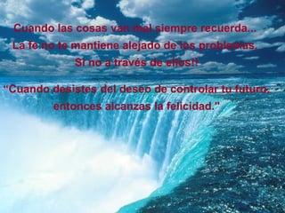 Cuando las cosas van mal siempre recuerda...
 La fe no te mantiene alejado de los problemas,
             Si no a través de ellos!!

“Cuando desistes del deseo de controlar tu futuro,
         entonces alcanzas la felicidad."
 