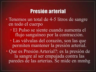 • Tenemos un total de 4-5 litros de sangre
  en todo el cuerpo
   • El Pulso se siente cuando aumenta el
       flujo sanguíneo por la contracción.
   • Las válvulas del corazón, son las que
     permiten mantener la presión arterial.
• Que es Presión Arterial?: es la presión de
      la sangre al ser empujada contra las
  paredes de las arterias. Se mide en mmhg
 