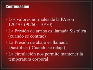 • Los valores normales de la PA son
  120/70. (90/60,110/70)
• La Presión de arriba es llamada Sistólica
  (cuando se contrae)
• La Presión de abajo es llamada
  Diastólica ( Cuando se relaja)
• La circulación nos permite mantener la
  temperatura corporal
 