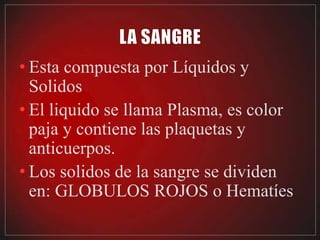 • Esta compuesta por Líquidos y
  Solidos
• El liquido se llama Plasma, es color
  paja y contiene las plaquetas y
  anticuerpos.
• Los solidos de la sangre se dividen
  en: GLOBULOS ROJOS o Hematíes
 