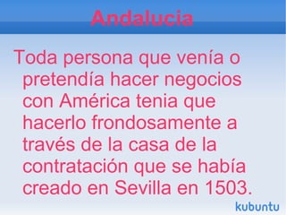 Andalucia
Toda persona que venía o
 pretendía hacer negocios
 con América tenia que
 hacerlo frondosamente a
 través de la casa de la
 contratación que se había
 creado en Sevilla en 1503.
 