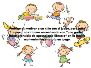 Podríamos motivar a un niño con el juego, pero poco
a poco, nos iríamos encontrando con “una parte
incomprensible de aprendizaje libresco” en la cual la
motivación no entraría en juego.
 