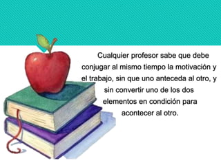Cualquier profesor sabe que debe
conjugar al mismo tiempo la motivación y
el trabajo, sin que uno anteceda al otro, y
sin convertir uno de los dos
elementos en condición para
acontecer al otro.
 