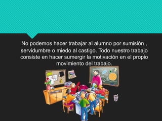 No podemos hacer trabajar al alumno por sumisión ,
servidumbre o miedo al castigo. Todo nuestro trabajo
consiste en hacer sumergir la motivación en el propio
movimiento del trabajo.
 