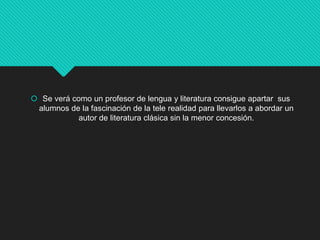  Se verá como un profesor de lengua y literatura consigue apartar sus
alumnos de la fascinación de la tele realidad para llevarlos a abordar un
autor de literatura clásica sin la menor concesión.
 