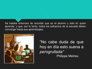 Se trataba entonces de recordar que es el alumno y sólo él, quien
aprende, y que, por lo tanto, todos los esfuerzos de la escuela deben
converger hacia sus aprendizajes.
“No cabe duda de que
hoy en día esto suena a
perogrullada”
Philippe Meirieu
 