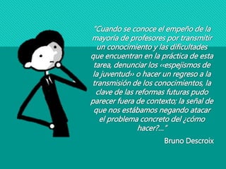 “Cuando se conoce el empeño de la
mayoría de profesores por transmitir
un conocimiento y las dificultades
que encuentran en la práctica de esta
tarea, denunciar los ‹‹espejismos de
la juventud›› o hacer un regreso a la
transmisión de los conocimientos, la
clave de las reformas futuras pudo
parecer fuera de contexto; la señal de
que nos estábamos negando atacar
el problema concreto del ¿cómo
hacer?…”
Bruno Descroix
 