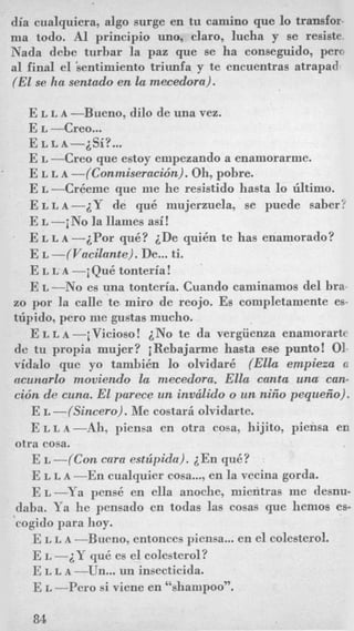 dia cualquiera, algo surge en tu camino que lo transfor-
ma todo. A1 principio uno, claro, lucha y se resiste.
Nada debe turbar la paz que se ha conseguido, per0
a1 final el ‘sentimiento triunfa y te encnentras atrapado
(El se ha sentado en la rnecedora).
E L L A -Bueno, dilo de una vez.
E L -Creo...
E L -Creo que estoy empezando a enamorarme.
E L L A -(Coniniseracidn). Oh, pobre.
E L -Cr6eme que me he resistido hasta lo atimo.
ELLA-LY de qu6 mujerzuela, se puede saber?
E L -iNo la llames asi!
E L L A -LPor qu6? LDe qui6n te has enamorado?
E L -(Vacilante). De...ti.
E L L A -i Qu6 tonteria!
E L -No es una tonteria. Cuando caminamos del bra-
zo por la calle te miro de reojo. Es completamente es-
ttipido, pero me gustas mucho.
E L L A -iVicioso! iNo te da vergiienza enamorarte
de tu propia mujer? iRebajarme hasta ese punto! 01-
vidalo que yo tambi6n lo olvidar6 (Ella empieza a
acunarlo moviedo la mecedora. Ella canta una can-
cicin de cum. El parece un invcilido o un niiio pequeiio).
E L -(Simero). Me costar5 olvidarte.
ELLA-Ah, piensa en otra cosa, hijito, piensa en
E L -(Con cam estripida). i E n qu6?
E L L A -En cualquier cosa..., en la vecina gorda.
E L -Ya pens6 en ella anoche, mieritras me desnu-
daba. Ya he pensado en todas las cosas que hemos es-
cogido para hoy.
E L L A -Bueno, entonces piensa...en el colesterol.
E L -iY qu6 es el colesterol?
E L L A -Un... un insecticida.
E L --Per0 si viene en “shampoo”.
E L L A - i S i ? ...
‘
otra cosa.
84
 