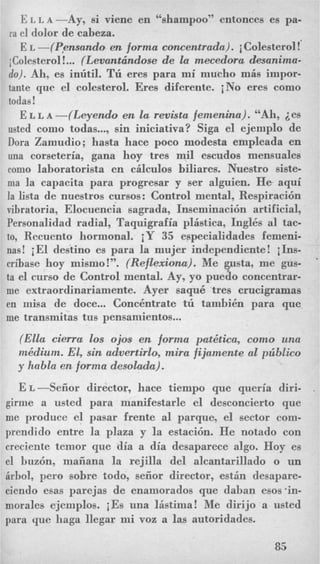 ELLA-Ay, si viene en “shampoo” entonces es pa-
ra el dolor de cabeza.
E L -(yensundo en forma concentrada). iColesterol!
j Colesterol!... (Levanttindose de la mecedora desanima-
do). Ah, es inlitil. Tli ere8 para mi mucho mis impor-
tante que el colesterol. Eres diferente. iNo eres como
todas!
E L L~-(Leyendo en la revista femenina). “Ah, ies
usted como todas...,sin iniciativa? Siga el ejemplo de
Dora Zamudio; hasta hace poco modesta empleada en
una corseteria, gana hoy tres mil escudos mensuales
como laboratorista en cilculos biliares. Nuestro siste-
ma la capacita para progresar y ser alguien. He aqui
la lista de nuestros cursos: Control mental, Respiracibn
vibratoria, Elocuencia sagrada, Inseminacibn artificial,
Personalidad radial, Taquigrafia plistica, Ingles a1 tac-
to, Recuento hormonal. iY 35 especialidades femeni-
nas! iEl destino es para la mujer independiente! iIns-
cribase hoy mismo!”. (Reflexionu). Me usta, me gus-
me extraordinariamente. Ayer saque tres crucigramas
en misa de doce... Concentrate tii tamhien para que
me transmitas tus pensamientos...
ta el curso de Control mental. Ay, yo pueio concentrar-
(Ella cierrm 10s ojos en forma pat&tica, como una
mkdium. El, sin advertirlo, mira fijamente a1 pziblico
y habla en forma desolada).
E~-Sefior director, hace tiempo que queria diri-
girme a usted para manifestarle el desconcierto que
me produce el pasar frente a1 parque, el sector com-
prendido entre la plaza y la estacibn. He notado con
creciente temor que dia a dia desaparece algo. Hoy es
el huzbn, maiiana la rejilla del alcantarillado o un
Qrbol,pero sobre todo, sefior director, estin desapare-
ciendo esas parejas de enamorados que daban esos’in-
nzorales ejemplos. iEs una listima! Me dirijo a usted
para que haga llegar mi voz a las autoridades.
85
 