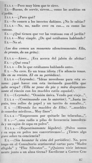 E L L A -Per0 muy bien que te sirve.
E L -Bueno, de servir, sirven...,como las araiiitas en
E L L A -i Para qu6?
E L -Se comen a 10s insectos daiiinos. iNo lo sabias?
ELLA-NO, no, nadie Cree en eso.. ., es como las
E L --iQu6 tienen que ver las ventosas con el jardin?
E L L A -Muy simple. iDe qu6 estihamos hablando?
el jardin. ,
ventosas.
E L -NO sC.
(Los dos comen un momento silenciosamente. Ella,
de pronto, da un grito).
ELLA-Aieee. .. iEra acerca del jab6.n de afeitar!
E L -2Qu6 cosa?
E L L A -De lo que estibamos hablando antes. ‘
E L -No creo. Es un tema idiota (Un silencio tenso.
Ella en su rmista. El en su periddim).
E L L A -((Leyendo). “Ideas novedosas para esta se-
mana: iqu6 hacer con esta inc6moda guardilla que
nadie ocupa? (Ella se pone de pie y mira despectiva-
mente el rinc6n con 10s muebles estilo espeiiol).
E L -((Leyendo). “Ocasi6n h i c a . Vendo por viaje...,,.
E L L A -(Continuando con lo anterior). “...basta in-’
genio, tres rollos de papel y un tarrito de esmalte...”.
E L --(&firmdo 10s mucbles de Ella). “...muebles
de comedor n6rdicos...Muy finos”.
E L I, A -“Empecemos por quitarle las telaraiias...”.
E una radio a pilas de frecucncia inmodera-
da y un caj6n de sopa en PO~VO~’.
E L L A -(Repentinamate lzigubra). iPolvo somos
y en sopa en polvo nos convertiremos!... iTienes algo
grave sobre tu conciencia?
E L -((Sin Zevantar la vista del peri6dico). No, pero
tengo en el Consultorio sentimental cartas para “‘Madre
afligida” y “Flor Silvestre”... ‘‘i Quieres vivir intensa-
mente junto a un alma tierna? Escribeme a Correo Cen-
87
 