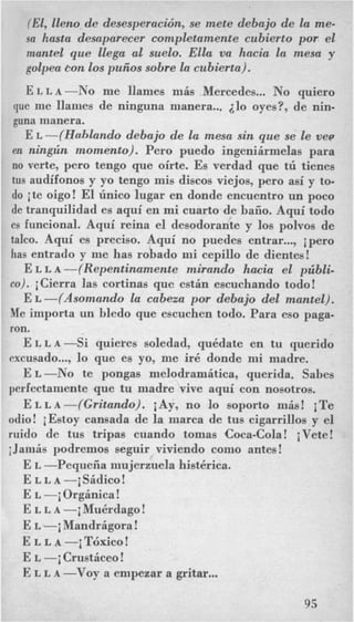 (El, lleno de desesperacidn, se mete debajo de la me-
sa hasta desaparecer completamente cubierto por el
mantel que Elega a1 suelo. Elkt va hacia la mesa y
golpea Eon 10s puiios sobre la cubierta).
ELLA-No me llames niis Mercedes... No quiero
que me llanies de ninguna manera... 410 oyes?, de nin-
guna manera.
E L -(Holdando debajo de la mesa sin que se le vev
en nin,gzin momento). Per0 puedo ingeniirmelas para
no verte, per0 tengo que oirte. Es verdad que tl'l tienes
tus audifonos y yo tengo mis discos viejos, per0 asi y to-
do ite oigo! El l'lnico lugar en donde encuentro un poco
de tranquilidad es aqui en mi cuarto de baiio. Aqui todo
es funcional. Aqui reina el desodorante y 10s polvos de
talco. Aqui es preciso. Aqui no puedes entrar..., ipero
has entrado y me has robado mi cepillo de dientes!
E L L A -(Repentinamente mirando hacia el pzibli-
60). iCierra las cortinas que estin escuchando todo!
E L -(Asomando la cabeza pos debajo del mantel).
Me importa un bledo que escuchen todo. Para eso paga-
ron.
ELLA-Si quieres soledad, qukdate en tu querido
excusado..., lo que es yo, me irk donde mi madre.
E L -No te pongas melodramitica, querida. Sabes
perfectaniente que tu madre vive aqui con nosotros.
E Lmi ra grit an do). iAy, no lo soporto miw! iTe
odio! i Estoy cansada de la marca de tus cigarrillos y el
ruido de tus tripas cuando tomas Coca-Cola! iVete!
iJaniis podremos seguir viviendo como antes!
E L -Pequeiia inujerzuela hist6rica.
E L L A -iSidico!
E L -i Orginica!
E L L A -i MuBrdago!
E L -i Mandrigora !
E L L A -iT6xico!
E L -i Crustdceo!
E L L A -Voy a empezar a gritar...
95
 