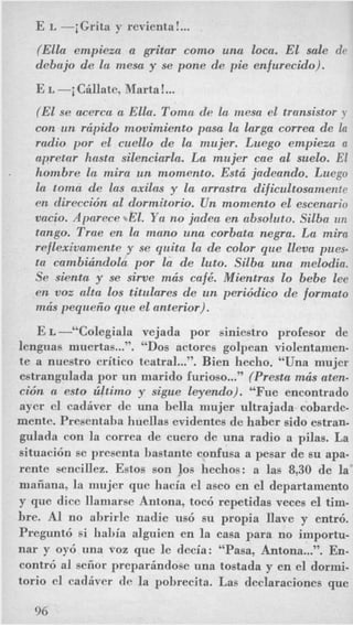 E L -jGrita y revienta!...
(Ella empieza a gritar como una loca. EL sale de
debajo de la mesa y se pone de pie enfurecido).
E L -i Cillate, Marta!...
(El se merca a Ella. Toma de la mesa el transistor y
con un rcipido movimiento pusa la larga correa de la
radio por el cuello de la mujer. Luego empieza a
apretar hasta silenciarla. La mujer cue a1 suelo. El
hombre la mira un momento. Estci jadeando. Luego
la toma de ~ Q Saxilas y la arrastra dificultosameitte
en dtreccidn a1 dormitorio. Un momento el escenurio
V Q C ~ O .Aparece .*El. Ya no jadea en absobuto. Sdba U I I
tango. Trae en la mano una corbata negra. La mira
reflexivamente y se quita la de color que lleva pucs-
ta cambicindola por la de luto. Silba una melodia.
Se sienta y se sirve mcis cafk. Mientras lo bebe lee
en voz alta 10s titulares de un pmiddico de formato
mcis peqrceiio que el anterior).
E L -“Colegiala vejada por siniestro profesor de
lenguas muertas...”. “DOSactores golpean violentamen-
te a nuestro critico teatral...”. Bien hecho. “Una mujer
estrangulada por un marido furioso...”(Presta mcis aten-
cidn a est0 ziltimo y sigue leyendo). “Fue encontrado
ayer el cadiver de una hella mujer ultrajada, cobarde-
mente. Presentaha huellas evidentes de haber sido estran-
gulada con la correa de cuero de una radio a pilas. La
situaci6n se presenta bastante confusa a pesar de su apa-
rente sencillez. Estos son 10s hechos: a las 8,30 de la
maiiana, la mujer que hacia el aseo en el departamento
y que dice llamarse Antona, toc6 repetidas veces el tim-
bre. A1 no ahrirle nadie us6 su propia llave y entr6.
Pregunt6 si habia alguien en la easa para no importu-
nar y oy6 una voz que le decia: “Pasa, Antona...”. En-
contr6 a1 seiior preparindose una tostada y en el dormi-
torio el cadiver de la pohrecita. Las declaraeiones que
.
96
 