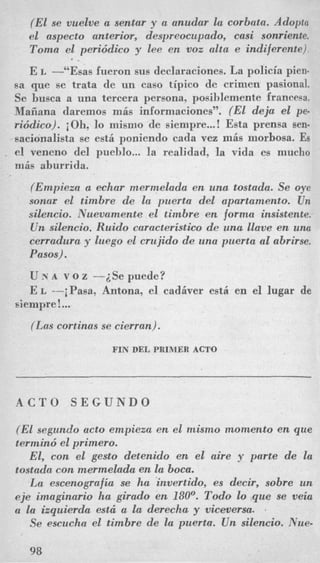(El se vuelve a sentar y a anudar la corbata. Adopta
el aspect0 anterior, despreocupado, casi sonriente.
Toma el periddico y lee cn voz alta e indiferente).
E L -“Esas fueron sus declaraciones. La policia pien-
sa que se trata de un cas0 tipico de crimen pasional.
Se husca a una tercera persona, posiblemente francesa.
Maiiana daremos mis informaciones”. (El deja el pe.
riddico). iOh, lo niisino de siempre...! Esta prensa sen-
sacionalista se esti poniendo cada vez mis morbosa. Es
el veneno del pueblo... la realidad, la vida es mucho
niis aburrida.
8 .
(Empieza a echar mermelada en una tostada. Se oye
sonar el timbre de la puerta del apartamento. Un
silencio. Nuevamente el timbre en forma insistente.
U n silencio. Ruido caracteristico de una llave en una
cerradura y luego el crujido de una puerta a1 abrirse.
Pasos).
U x A v o z -iSe puede?
E L --iPasa, Antona, el cadiver est6 en el lugar de
siempre !...
(Las cortinus se cierran).
FIN DEL PRIMER ACTO
A C T O S E G U N D O
(EL segundo acto empieza en el mismo momento en que
termind el primero.
El, con el gesto detenido en el aire y parte de la
tostada con mermelada en la boca.
La escenografia se ha invertido, es decir, sobre un
eje imaginario ha girado en 180’. Todo lo que se veia
a la izquierda est6 a la derecha y viceversa. 2
Se escucha el timbre de la puerta. U n silencio. Nue-
98
 