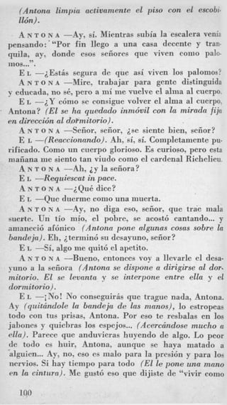 (Antona limpia actiuamente el piso con el escobi-
116n).
A N T O NA -Ay, si. Mientras subia la escalera venia
pensando:"'Por fin Uego a una casa decente y tran-
quila, ay, donde esos seiiores que viven como palo-
rnos..?'.
E L -iEstis segura de que asi viven 10s palomos?
A N T o N A -Mire, trabajar para gente distinguida
y educada, no sC, per0 a mi me vuelve el a h a a1 cuerpo.
E L -2Y c6mo se consigue volver el alma a1 cuerpo,
Antona? (El se ha queddo inmdvil con la mirada fija
en direccidn a1 doPmitorio).
A N T o N A --Seiior, seiior, ise siente bien, seiior?
E L -(Reaccwnado). Ah, si, si. Completamente pu-
rificado. Como un cuerpo glorioso. Es curioso, pero esta
maiiana me siento tan viudo como el cardenal Richelieu.
A N T o N A -Ah, i y la seiiora?
E L -Requiescat in pace.
A N T o N A -~QuB dice?
E L -Que duerme como una muerta.
A N T O N A -Ay, no diga eso, seiior, que trae mala
suerte. Un tio mio, el pobre, se acost6 cantando... y
amaneci6 af6nico (Antonn pone algunas cosas sobre la
Bandeja). Eli, i termin6 su desayuno, seiior?
E L -Si, algo me quit6 el apetito.
A N T o N A -Bueno, entonces voy a llevarle el desa.
yuno a la seiiora (Antona se dispone a dirigirse a1 dor.
rnitorio. El se levanta y se interpone entre ella y el
dormitorio).
E L -iNo! No conseguiris que trague nada, Antona.
Ay (quitcindole la bandeja de las manos), lo estropeas
todo con tus prisas, Antona. For eso te resbalas en 10s
jabones y quiehras 10s espejos... (Acerchndose mucho a
ella). Parece que anduvieras huyendo de algo. Lo peor
de todo es huir, Antona, aunque se haya matado a
alguien...Ay, no, eso es malo para la presi6n y para 10s
nervios. Si hay tiempo para todo (El le pone una mano
en la cintura). Me gust6 eso que dijiste de "vivir como
 