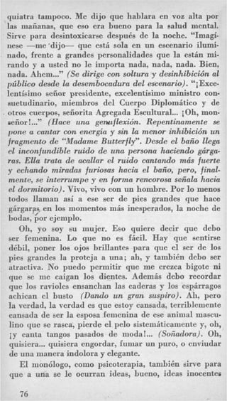quiatra tampoco. Me dijo que hablara en voz alta por
las maiianas, que eso era bueno para la salud mental.
Sirve para desintoxicarse despuks de la noche. “Imagi-
nese -me ‘dijo- que est&sola en nn escenario ilumi-
nado, frente a grandes personalidades que la estin mi-
rando y a usted no le importa nada, nada, nada. Bien,
nada. Ahem...” (Se dirige con soltura y desinhibicwn al
priblico desde la desembocadura del escenario). ‘‘iExce-
lentisimo seiior presidente, excelentisimo ministro con-
suetudinario, miembros del Cuerpo Diplomitico y de
, otros cuerpos, seiiorita Agregada Escultural...iOh, mon-
meiior !...,, (Hace una gelauflexidn. Repentinamente se
pone a cantar con energia y sin la menor inhibicio’n un
fragment0 de “Madame Butterfly”. Desde el baiio llega
el inconfundible ruido de una persona hwiendo gcirga-
ras. Ella trata de acallar el ruido cantando mcis fuerte
y echando miradas furwscrs hack el baiio, pero, final-
mente, se interrumpe y en forma rencorosa seiiala hacia
el dormitorio). Vivo, vivo con un hombre. Por lo menos
todos llarnan asi a ese ser de pies grandes que hace
girgaras, en 10s momentos mis inesperados, la noche de
bodas,‘$or ejemplo.
Oh, yo soy su mujer. Eso quiere decir que debo
ser femenina. Lo que no es fbil. Hay que sentirse
dkbil, poner 10s ojos brillantes para que el ser de 10s
pies grandes la proteja a una; ah, y tambi6n debo ser
atractiva. No puedo permitir que me crezca bigote ni
que se me caigan 10s dientes. Ademis debo recordar
que 10s ravioles ensanchan las caderas y 10s espirragos
achican el busto (Dando un gran suspiro). Ah, pero
la verdad, la verdad es que estoy cansada, terriblemente
cansada de ser la esposa femenina de ese animal mascu-
lino que se rasca, pierde el pel0 sistemiticaniente y, oh,
iy canta tangos pasados de moda!... (Soiiadora). Oh,
quisiera...guisiera engordar, fumar un puro, o enviudar
de una manera indolora y elegante.
El mon6logo, como psicoterapia, tambi6n sirve para
que a una se le ocurran ideas, bueno, ideas inocentes
76
 