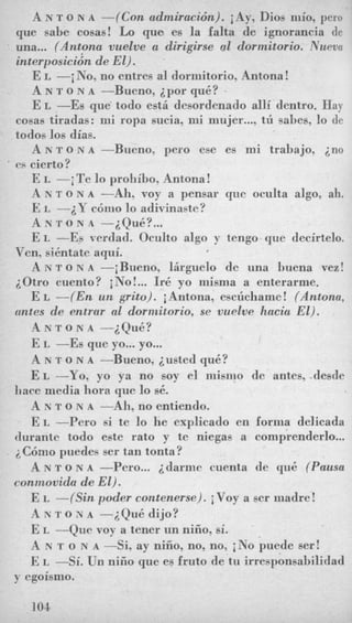 A N T o N A -(Con admiracidn). iAy, Dios mio, pero
que sabe cosas! Lo que. es la falta de ignorancia dc
una... (Antona vuelve a dirigirse a1 dormitorio. Nu~vn
interposici6n de El).
E L -i No, no entres a1 dormitorio, Antona !
A N T o N A --Bueno, ipor qu6?
E L -Es que' todo est&desordenado alli dentro. Hay
cosas tiradas: mi ropa sucia, mi mujer...,t~ sabes, lo de
todos 10s dias.
A N To N A --Bueno, per0 ese es mi trabajo, ino
es cierto?
E I, -jTe lo prohibo, Antona!
A N T o N A -Ah, voy a pensar que oculta algo, ah.
E L -2Y c6mo lo adivinaete?
A N T 0 N A -i(qu6?...
E I, --Es verdad. Oculto algo y tengo que decirtelo.
12 N T o N A -iRueno, 1Arguelo de una buena vez!
E L -(En un grito). jAntona, esctichame! (Antona,
A N T o N A -iQ&?
E L --Es que yo...yo...
A N T o N A -Bueno, iusted qu6?
E L -Yo, yo ya no soy el niisnio de antes, desde
A N T o N A -Ah, no entiendo.
E L --Per0 si te lo he explicado en forma delicada
durante todo este rat0 y te niegas a comprenderlo...
i+C6mopuedes ser tan tonta?
A N T o N A -Pero... idarmc menta de qu6 (Pausa
connzovida de El).
E L -((Sin poder contenerse). iVoy a ser madre!
A N T o N A -iQu6 dijo?
E L -Que voy a tener un niiio. si.
A N T o N A --Si, ay nifio, no, no, i No puede ser!
E I, -Si. Un nifio que es fruto de tu irresponsahilidad
Ven, sientate aqui.
iOtro cuento? iNo!... L-6 yo misma a enterarme.
mtes de entrar a1 dorrnitorio, se vuelve hacia El).
liace media liora que lo s6.
y egoismo.
I04
 