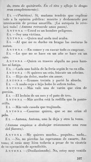 da, trata de quitcirselo. En el tira y afloja lo desga-
rran completamente).
E L -(Pat&ico). Si, maiiana tendris que explicar
todo a la opini6n publica: muerto y deshonrado por
intoxicacibn de prensa amarilla. i La autopsia lo reve-
lari todo! (Antona retrocede unos pasos).
A N T o N A -Usted es un hombre peligroso.
E L --Soy una victirna.
A N T o N A -Quien mal anda mal acaba.
E L -A1 que no es ducho en bragas las costuras lo
A N T o N A -En comer y en lascar todo es empezar.
E L -Lo que no se hace en un aiio se hacc en un
A N T o N A -Quien su trasero alquila no pasa ham-
E L -Cada uno habla de la Eeria segun le va en eUa.
A N T o N A --Si quieres un crio, buscate nn sobrino.
E L -13ijo sin dolor, madre sin amor.
A N rr o N A -Eramos treinta y pari6 la abuela.
E L -A mulo cojo e hijo bobo lo sufren todos.
A N T O N A-MAS vale una de var6n que cien de
E L -El lech6n de un mes y el pato de tres.
A N T o N A -MAS arriba est5 la rodilla que la panto-
E L -MAS vale casada que trajinada.
A N T O N A-Casarme quiero, que se me eriza el
E L -Antona, Antona, uno la deja y otro la toma.
(Antona empieza a deshojar tristemente una rosa
-delflorero).
A N T o N A -Me quieres mucho... poquito... nada...
E L -No, no pierdas las esperanzas de casarte, An-
tona; si estis muy bien todavia a pesar de tu cicatrix
de tu operaci6n de apendicitis.
A N T o N A -(Desilusionada). No, estoy muy venida
niatan.
rato.
bre ni fatiga.
gorri6n.
rrilla.
pelo.
107
 