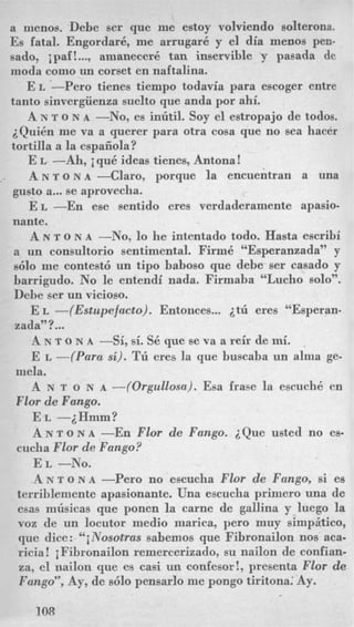 a menos. Debe ser que me estoy volviendo solterona.
Es fatal. Engordark, me arrugar6 y el dia menos pen-
sado, ipaf! ..., amanecer6 tan inservible y pasada de
moda como un corset en naftalina.
E L -Per0 tienes tiempo todavia para escoger entre
tanto sinvergiienza suelto que anda por ahi.
A N T o N A -No, es inutil. Soy el estropajo de todos.
iQui6n me va a querer para otra cosa que no sea hacer
tortilla a la espaiiola?
E L--Ah, iqud ideas tienes, Antona!
A N T O N A-Clara, porque la encuentran a una
gusto a... se aprovecha.
E L -En ese sentido eres verdaderamente apasio-
nante.
A N T o N A -No, lo he intentado todo. Hasta escribi
a un consultorio sentimental. Firmk “Esperanzada” y
s610 ine contest6 un tip0 baboso que debe ser casado y
barrigudo. No le entendi nada. Firmaba “Lucho solo”.
Debe ser un vicioso. ~
E L -(Estupefacto). Entonces... 2tii eres “Esperan-
zada”?...
h N T o N A -Si, si. Sb que se va a reir de mi.
E L -(Para si). Tl’l eres la que buscaba un alma ge-
A N T o N A -(Orgullosa). Esa frase la escuchb en
E L -iHmm?
A N T o N A -En Flor de Fango. iQue usted no es-
,
mela.
Flor de Fango.
cucha Flor de Fango?
E L -NO.
A N T o N A -Per0 no escucha Flor de Fango, si es
terriblemente apasionante. Una escucha primer0 una de
esas musicas que ponen la came de gallina y luego la
voz de un locutor medio marica, pero muy simpitico,
que dice: “iNosotras sabemos que Fibronailon nos aca-
ricia ! iFibronailon remercerizado, su nailon de confian-
za, el nailon que es casi un confesor!, presenta Flor de
Fango”, Ay, de s610 pensarlo me pongo tiritona: Ay.
108
 