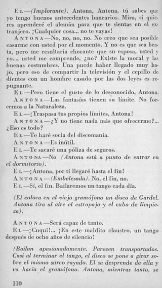 E L -((Implorante). Antona, Antona, tu sahes qnc
yo tengo buenos antecedentes bancarios. Mira, si quie-
res aprenderk el alemin para que te sientas en el ex-
tranjero. iCualquier cosa... no te vayas!
A N T o N A -No, no, no, no. No creo que sea posible
casarme con usted por el momento. Y no es que sea bea-
ta, pero me rcsultaria chocante que su esposa, usted y
yo..., usted me comprende, ino? Existe la moral y las
buenas costumbres. Una puede haber llegado muy ba-
jo, pero eso de compartir la televisibn y el cepillo de
dientes con un hombre casado por las dos leyes es re-
pugnante.
E L -Per0 tiene el gusto de lo desconocido, Antona.
A N T o N A -Las fantasias tienen su limite. No for-
E L -jTraspasa tus propios liniites, Antona!
A N T Q N A -2Y no time nada mis que ofrecerme?...
E L -Te hark socia del discomania.
A N T Q N A --Es intitil.
E L -Te sacark una pijliza de seguros.
A N T o N A -No (Antona est6 a punto de entrar en
E L -jAntona, por ti &gar6 hasta el fin!
A N T o N A -(Embelesada). No, el fin, no.
E L -Si, el fin. Bailaremos un tango cada dia.
(El coloca en el viejo kramdfono un disco de Gardel.
Antona tira a1 aire el estropajo y el cubo de limpie-
za).
A N 'I' o N A -Seri capaz de tanto.
E L -i Cuqui!... j En este maldito claustro, un tango
cemos a la Naturaleza.
~ E s oes todo?
el dormitorio).
despuEs de ocho afios de silencio!
(Bailan upasionerdarnente. Parecen transportudos.
Casi a1 terminar el tango, el disco se pone a girur so-
bre el mismo surco rayado. El se desprende de ella y
va hacia el gramdfono. Antona, mientras tanto, se
110
 