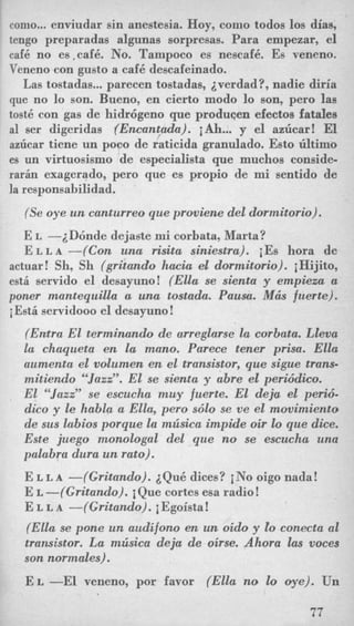 como... enviudar sin anestesia. Hoy, como todos 10s dias,
tengo preparadas algunas sorpresas. Para empezar, el
caf6 no es,caf6. No. Tanipoco es nescaf6. Es veneno.
Veneno con gusto a cafe descafeinado.
Las tostadas...parecen tostadas, iverdad?, nadie diria
que no lo son. Bueno, en cierto modo lo son, pero las
tost6 con gas de hidrcigeno que produgen efectos fatales
a1 ser digeridas (Encantada). iAh... y el azlicar! El
azhar tiene un pooo de raticida granulado. Esto tiltimo
es un virtuosismo de especialista que muchos conside-
rarin exagerado, per0 que es propio de mi sentido de
la responsahilidad.
(Se oye un canturreo que proviene del dormitorio).
E L -iD6nde dejaste mi corbata, Marta?
E L L A-(Con una risita siniestra). iEs hora de
actuar! Sh, Sh (gritando hack el dormitorio). iHijit0,
est6 servido el desayuno! (Ella se sienta y empieza a
poner mantequilla a una tostada. Pausa. M& fuerte).
i Esti servidooo el desayuno!
(Emtra El terminando de arreglarse la corbata. Lleua
la chaqueta en la mano. Parece tener prisa. Ella
aumenta el volumen en el transistor, que sigue trans-
mitiendo “Jazz”. El se sienta y abre el perwdico.
El “Jazz” se escucha muy fuerte. El deja el peri6-
dico y le habla a Ella, pero sdlo se ve el movimiento
de sus labios porque la mlisica impicEe oir lo que dice.
Este juego monologal del que no se escucha una
palabra dura un rato).
E L L A -(Gritando). iQu6 dices? iNo oigo nada!
E L -(Gritando). i Que cortes esa radio!
E L L A -(Gritando). iEgoista!
(Ella se pone un audifono en un oido y Eo conecta a1
transistor. La mlisica deja de oirse. Ahora las voces
son normales).
E L -El veneno, por favor (Ella no lo oye). Un
77
 