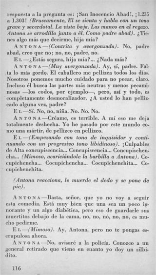 respuesta a la pregunta es: iSan Inocencio Abad!, i 1.235
a 1.303! (Bruscamente,El se sienta y habla con un tono
grave y sacerdotal. La vista baja. Las manos en el regazo.
Antona se arrodilla jzmto a 61. Como padre abad). iTie-
nes algo mis que decirme, hija mia?
A N T o N A -(Contrita y avergonzada). No, padre
ahad, creo que no; no, no, padre, no.
E L -2Estis segura, hija mia?...iNada mis?
A N T o N A -(Muy avergonzada). Ay, si, padre. Fal-
.ta lo mis gordo. El caballero me pellizca todos 10s &as.
Nosotros ponemos mucho cuidado para no pecar, claro.
Incluso 81 busca las partes mis neutras y menos pecami-
nosas -10s codos, por ejemplo-, pero, asi y todo, es
completamente desmoralizador. A usted lo han pelliz-
cad0 alguna vez, padre?
E L -Si. No, no, niiia. No. No. No.
A N T o N ~-Cr&ame, es terrible. A mi eso me deja
totalmente deshecha. Yo he pasado por este mundo co.
nio una inirtir, de pellizco en pellizco.
E L -(Empezando con tono de inquisidor y conti-
nuando con un progresivo tono libidinoso). iCulpables
de Alta concupiscencia...Concupiscencia...Concupischen-
cha...(Mimoso, acaricicindole la barbilla a Antona). Co-
cupicliencha... Cocupichencha... Cocupichenchita... Co-
cupichenchita.
(Antona reacciona, le muerde el dedo y se pone de
pie).
A N T O N A - B ~ ~ ~ ~ ,seiior, que yo no voy a segujr
esta comedia. Est6 muy bien que una sea un poco ig-
norante y un algo diabhtica, per0 eso de guardarle sus
muertitos dehajo de la cama, no, no, no, no, no, es mu-
cho pedirnie.
E ~-(Mimoso). Ay, Antona, pero no te pongas es-
crupulosa ahora.
A N T o N A -No, avisar6 a la policia. Conozco a un
general retirado que viene en cuanto yo doy un silbi-
dito.
116
 