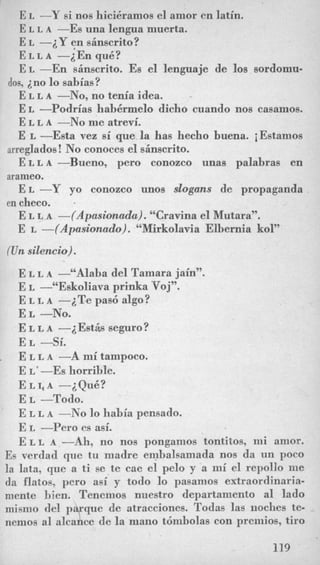 E L -Y si nos hici6ramos el amor en latin.
E L L A -Es una lengua muerta.
E L -iY en sinscrito?
E L LA -iEn quk?
E L -En sinscrito. Es el lenguaje de 10s sordomu-
E L L A -No, no tenia idea.
E L -Podrias hahermelo dicho cuando nos casamos.
E L L A -No me atrevi.
E L -Esta vez si que la has hecho buena. iEstamos
E L L A-Bueno, pero conozco una6 palabras en
E L -Y yo conozco unos slogans de propaganda
E L L A --(Apasionada). “Cravina el Mutara”.
E L --(Apasionado). “Mirkolavia Elbernia kol”
dos, in0 lo sabias?
-
arreglados! No conoces el sAnscrito.
arameo.
en checo. .
(Unsilencio).
E L L A -“Alaba del Tamara jain”.
E L -“Eskoliava prinka VO~”.
E L L A -iTe pas6 algo?
E L -No.
E L L A -iEstis seguro?
E L -si.
E L L A -A mi tampoco.
E L‘--ES horrible.
E LI, A -iQuB?
E L -Todo.
E L L A -No lo habia pensado.
E L -Per0 es asi.
E L L A -Ah, no nos pongamos tontitos, mi amor.
Es verdad que tu madre embaleamada nos da un poco
la lata, que a ti se te cae el pelo y a mi el repollo me
da flatos, pero asi y todo lo pasamos edraordinaria-
mente bien. Tenemos nuestro departamento a1 lado
mismo del p que de atracciones. Todas las iioches te-
nemos a1 alcance d e la mano tcimbolas con premios, tiro
4
119
 
