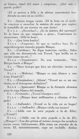 a1 blanco, tunc1 del anior y sorpresas... iQu6 nlis Q ~ X
puede pedir?
(El se pcerca a Ella y la abraza suavemente hun-
diendo su cara en su cuello).
E L --Quizis tengas raz6n (El la besa en el cuello.
Se empiem a escuchar la mzisica de arpa que sugiere
Ea tonadilla de un tiovivo en una feria).
E L L A -iEscuchas?... iEs la niiisica del carrousel!
Es la lmora en que empieza a girar... Comienzan las
I atracciones (Ella lo besa).
E L -i Qu6 bien hueles !
E L L A -((CoqucJta). SE. que te vuelves loco. Es el
superdetergente tamaiio gigante Bimpo.
E L -((CariZoso). No digas tonterias, carifio... Sabes
que &lo me descontrolo con Tersol, “que brilla en su
cocina coin0 un sol...”.
E L L A -(Zntpaciente). No seas testarudo... “Sdo
Bimpo huele a Bimpo”.
E L -‘‘Hate tiempo que hice mi elecci6n: insisto en
Tersol”.
E L L A -((Molests). “Bimpo es ni5s blanco y con-
tiene Fenol 32”.
-EL -(Enojhndose). iIdiota! “Tersol no es un sus-
tituto, es el detergente definitivo”.
E L L A -iIgnorante! Bimpo es la f6rmula alemana
para la ropa blanca del mundo.
E L -(Gritando). iTcrsol blanquea in&!
E L L A -iBimpo hace millonarios y eliiiiina el fre-
E L -(AulZando). iTersol es la vida en su hogar!
E L L A -(AulZando). iBimpo cuida sus manos!
E L -(AziEla con la cara pegada a la de Ella).
E L L A-(Azilla con la cara pegada a la de El).
i iBimpo! ! (Los dos gritan a1 mismo tiempo 10s nombres
vnrias veces. Szibitamente, Ella toma un tenedor de la
mesa. El, imtintivarnente, coga un cuchdlo. Ambos
gado!
i i Tersol !!
120
 