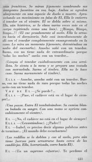 pstcin frenkticos. Se miran fijantente nombrando sus
detergentes favoritos en voz baja. Ambos se agreden
salvajemenre en una especie de duelo a muerte. Apro-
vechando un movimiento en falso de El, ElLa le entierra
el tenedor en el vientre. El se dobla sobre si mismo.
Ella, alin hist6rica, se Lo clava varias veces mcis en el
ruerpo repitiendo como una loca). ii Bimpo, Binipo,
Bimpo...!! (El cae pesadamente a1 suelo. Ella lo arras-
tm hacia el dorntitorio. Sale casi inmediatamente de
nlli con el tenedor contpletamente ensangrentado en la
riano. Lo mira un momento fijamente, detenikndose en
medio del escenario). Anoche soii6 con nn tenedor.
Bueno, eso no tiene nada de extraordinario porque
LLtodaslas noches” sueiio con un tenedor...
(Limpia el tenedor cuidadosanzente con una servi-
lleta. Se sienta a la mesa y se prepara una tostada
con ntermelada. Suem el timbre. Ella no le hace
caso. Suena nuevamente el timbre).
E L L A -Anoche, anoche soii6 con un tenedor. Bue-
no, eso no ticne nada dc raro porque todas las noches
suciiocon un tenedor.
V o z D E E L -2Se puede?...
d~L A -iPase, el cadiver est6 en el lugar de siem-
?Una pausa. Entra El tamlialerindose. Su caiitisa blan-
ca baiiadn en sangre. Con una mano se aprieta con-
vnlsivamente el vientre).
pre!...
E L -i No, el cadiver no esti en el lugar de siempre !
E L L A -(Levantcindose). i iPadre!!
E L -Isabel, cs precis0 decir algunas palabras antes
de terminar...iEl mundo debe escucharnos!
(Las rodillas se le doblan y cue a1 suelo, pero alin
tiene fuerzas para arrastrarse hasta cerca de las
candilejas. Ella, korrorizada, come hacia El).
E L -(En un supremo esfuerzo). Te perdono el
121
 