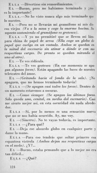 E L L A -Divertime sin remordimientos.
E L -Bueno, pero no liabiamos terminado y ieso
es lo importante !
E L L A ,-No he visto nunca algo mis terminado que
lo nuestro.
E L -Per0 no se IlevarHn mi grambfono ni inis dis-
cos viejos (Vu a la mesa y coge la enorme bocina. Su
uspectososteniendo el gramdfono es grotesco).
E L L A -Y yo no permitire que se lleven mi lim-
para china de papel de arroz (Ella coge un gbbo de
pnpel que cuelga en un cmtado. Ambos se quedan en
la mitad del escenario sin atinar a ddnde ir con sus
respectivns cargas. De pronto se qiiedan mirando el
uno a1 otro).
E L -Te ves ridicula.
E L L A-Te ves grotesco (En ese momento se apu-
gun algunos focos). Estin apagando las luces de nuestro
teleteatro del amor.
E L -(Gritando hacia el fondo de la sala). iNo
apaguen, que no hemos terminado todavia!
E L L A -(Se apagan casi todos los focos). Dentro de
un momento estaremos a oscuras.
E L --Corn0 siempre (Se apagan 10s liltimos focos.
Sdlo queda urn,cenital, en medio del escenario). Casi
me siento mejor asi, en esta oscuridad sin nada alrede-
dor.
E L L A-Si, por lo nienos es una sensacibn nueva
que no se nos habia ocurrido. Ay, me voy.
E L -(Sineero). No te vayas todavia, es importante.
E L L A -iPara quk?
E L -Deja ese absurdo globo en cualquier parte y
dame la mano.
E L L A-Para eso tendris que soltar primero esa
espantosa victrola (Ambos dejan sus respectivas cargas
on el suelo). iY?...
E L -Bueno, estaha pensando que a lo niejor no era
tan dificil...
E L L A -iQuB?
124
 