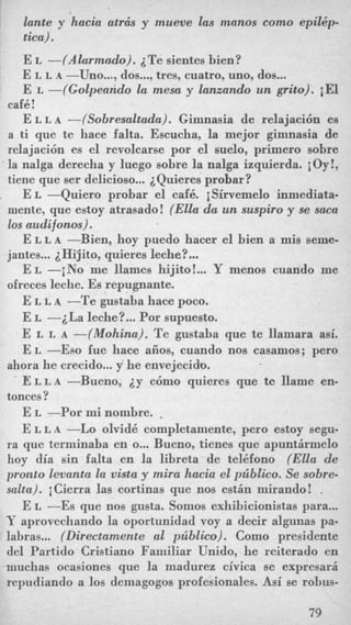 lante y hacia atr& y mueve las manos como epilhp-
tica) .
E L -(Alarmado). i T e sientes bien?
E L L A -Uno..., dos...,tres, cuatro, uno, dos...
E L -(Golpeando la mesa y lanzando un grito). iEl
cafk!
E L L A -(Sobresaltada). Gimnasia de relajaci6n es
a ti que te hace falta. Escucha, la mejor gimnasia de
relajacibn es el revolcarse por el suelo, primer0 sobre
' la nalga derecha y luego sobre la nalga izquierda. joy!,
tiene que ser delicioso... ZQuieres probar?
E L -Quiero probar el caf6. iSirvemelo inmediata-
mente, que estoy atrasado! (Ella da un suspiro y se saca
10s audifonos).
E L L A -Bien, hoy puedo hacer el bien a mis seme-
jantes...iHi.jito, quieres leche?...
E L -iNo me llames hijito! ...Y menos cuando me
ofreces leche. Es repugnante.
E L L A -Te gustaba hace poco.
E L -iLa leche?...Por supuesto.
E L L A -(Mohina). Te gustaba que te llamara asi.
E L -Eso fue hace aiios, cuando nos casamos; pero
E L L A -Bueno, i y c6mo quieres que te llame en-
E L -Por mi nombre. .
E L L A -Lo olvid6 completamente, pero estoy segu-
ra que terminaba en o... Bueno, tienes que apuntirmelo
hoy dia sin falta en la libreta de tel6fono (Ella de
pronto levanta la vista y mira hacia el piblico. Se sobre-
salta). jCierra las cortinas que nos estin mirando! .
E L -Es que nos gusta. Somos exhibicionistas para...
Y aprovechando la oportunidad voy a decir algunas pa-
labras... (Directamente a1 piblico). Como presidente
del Partido Cristiano Familiar Unido, he reiterado en
iiiuchas ocasiones que la madurez civica se expresarii
repudiando a 10s demagogos profesionales. Asi se rohus-
ahora he crecido...y he envejecido.
tonces?
79
 
