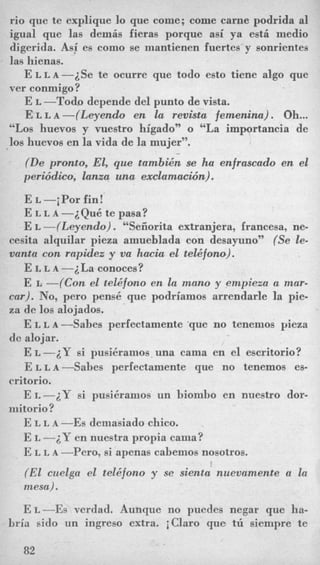 rio que te explique lo que come; come carne podrida a1
igual que las demis fieras porque asi ya est6 medio
digerida. Asi es como se mantienen fuertes y sonrientes
las hienas.
E L L A - ~ S ~te ocurre que todo esto tiene algo que
ver conmigo?
E L -Todo depende del punto de vista.
E L L A -(Leyendo en la revista femeninu) . Oh...
“Los huevos y vuestro higado” o “La importancia de
10s huevos en la vida de la mujer”.
(De pronto, El, que tambi6n se ha enfrascado en el
periddico, lanza una exclamacwn).
E L -iPor fin!
E L L A -~Qu6 te pasa?
E L -(Leyendo) . “Seiiorita extranjera, francesa, ne-
cesita alquilar pieza amueblada con desay~no’~(Se le-
vanta con rapidez y va hacia el tel4fono).
E L L A -iLa conoces?
E L -(Con el tel6fcmo en la mano y empieza a mar-
ca,r). No, pero pens6 que podriamos arrendarle la pie-
za de 10s alojados.
E L L A --Sabes perfectamente ‘que no tenemos yieza
dc alojar.
E L -iY si pusikramos una cama en el escritorio?
E L L A --Sabes perfectamente que no tenemos es-
E L -2Y si pusi6ramos un biombo en nuestro dor-
E L L A -Es demasiado chico.
E I, -2Y en nuestra propia cania?
E L L A -Pero, si apenas cabemos nosotros.
(El cuelga el tele‘fono y se sienta nuevamente a la
mesa).
critorio.
mitorio?
E L -E$ verdad. Aunque no puedes negar que ha-
bria sido un ingreso extra. iClaro que tii siempre te
82
 