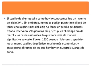  El cepillo de dientes tal y como hoy lo conocemos fue un invento 
del siglo XVII. Sin embargo, no todos podían permitirse el lujo de 
tener uno: a principios del siglo XX tener un cepillo de dientes 
estaba reservado sólo para los muy ricos pues el mango era de 
marfil y las cerdas naturales, lo que encarecía de manera 
significativa su coste. Fue en 1930 cuando hicieron su aparición 
los primeros cepillos de plástico, mucho más económicos y 
antecesores directos de los que hoy hay en nuestros cuartos de 
baño. 
 