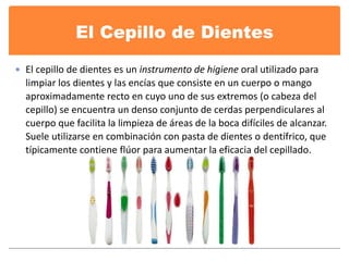 El Cepillo de Dientes 
 El cepillo de dientes es un instrumento de higiene oral utilizado para 
limpiar los dientes y las encías que consiste en un cuerpo o mango 
aproximadamente recto en cuyo uno de sus extremos (o cabeza del 
cepillo) se encuentra un denso conjunto de cerdas perpendiculares al 
cuerpo que facilita la limpieza de áreas de la boca difíciles de alcanzar. 
Suele utilizarse en combinación con pasta de dientes o dentífrico, que 
típicamente contiene flúor para aumentar la eficacia del cepillado. 
 