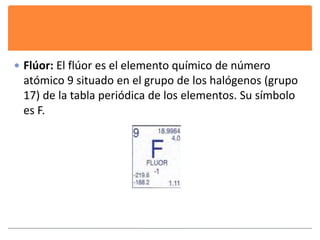  Flúor: El flúor es el elemento químico de número 
atómico 9 situado en el grupo de los halógenos (grupo 
17) de la tabla periódica de los elementos. Su símbolo 
es F. 
 