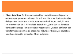  Fibras Sintéticas: Se designan como fibras sintéticas aquellas que se 
obtienen por procesos químicos de poli reacción a partir de sustancias 
de bajo peso molecular por vía puramente sintética, es decir, in vitro, 
Sin intervención de la Naturaleza. Estas fibras, junto con las llamadas 
fibras artificiales (o semisintéticas o regeneradas), que se obtienen por 
transformación química de productos naturales fibrosos, se engloban 
bajo la designación general de fibras químicas. 
 