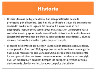 Historia 
 Diversas formas de higiene dental han sido practicadas desde la 
prehistoria por el hombre. Esto ha sido verificado a través de excavaciones 
realizadas en distintos lugares del mundo. En las mismas se han 
encontrado instrumentos como ramas masticadas en un extremo hasta 
volverlas suaves y aptas para la remoción de restos y sedimentos bucales 
(en general provenientes de árboles con cualidades antisépticas), plumas 
de aves, huesos de animales o púas de puerco espín. 
 El cepillo de dientes lo creó, según la Asociación Dental Estadounidense, 
un emperador chino en 1498; que puso cerdas de cerdo en un mango de 
hueso. Los mercaderes que visitaban China introdujeron el cepillo entre 
los europeos si bien, no fueron muy comunes en occidente hasta el siglo 
XVII. Sin embargo, en aquellos tiempos los europeos preferían cepillos 
dentales más blandos confeccionados con pelos de caballo. 
 