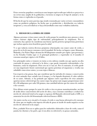 Estas creencias populares constituyen una imagen equivocada que todavía se proyecta a
un sector muy amplio de la población y tuvieron su origen en el tipo de animal y en la
forma como se explotaba en el pasado.
El hecho de que la carne porcina siga siendo censurada por varios sectores consumidores
como un producto peligroso, ha hecho que su producción y distribución sea todavía
incipiente; y esta actividad no se haya desarrollado como una verdadera industria.
5. RIESGOS DE LA COMIDA DE CERDO
Algunas personas evitan comer carne de cerdo porque la consideran muy grasosa y otros
temen contraer algún tipo de enfermedad, principalmente la triquinosis. Por el
contrario, hay quienes la consideran una buena opción proteica (proporciona proteínas)
que incluso aporta otros beneficios para la salud
Y es que todavía existen diversos prejuicios relacionados con comer carne de cerdo, a
pesar de ser la de mayor consumo a nivel mundial. De hecho, en lugares como Alemania,
Holanda y los Países Bajos alcanza los 60 kilogramos anuales per cápita (por persona) y
en los Estados Unidos (que es el principal productor y exportador en el mundo) el
consumo anual per cápita es de 25 kilos.
Los principales mitos o temores en torno a esta sabrosa comida son que aporta un alto
contenido de grasas y colesterol a la dieta y que puede transmitir enfermedades a los
humanos, como la triquinosis. Pero esto no es tan así. Por el contrario, el cerdo puede
ser una importante fuente nutricional que aporta proteínas al organismo y resulta tan
saludable como otras carnes, ya sean rojas o blancas.
Con respecto a las grasas, hay que considerar que los métodos de crianza y conservación
de estos animales han variado con el tiempo y se ha logrado disminuir el valor calórico
de su carne. Además, se ha probado que algunos cortes específicos de estos animales
aportan menos colesterol que las carnes rojas: las piezas más magras proporcionan entre
60 y 80 miligramos por cada 100 gramos, una cantidad inferior que las carnes de cordero
o las vacunas.
Esto último ocurre porque la carne de cerdo es rica en grasas monoinsaturadas, un tipo
de ácido oleico característico del aceite de oliva, cuyo consumo contribuye a reducir los
niveles de colesterol total en la sangre a expensas del llamado colesterol malo o LDL y a
aumentar los niveles del denominado colesterol bueno o HDL.
Así, junto con las aves sin piel o el conejo, el cerdo es una buena alternativa de consumo
de carne que no implica una ingesta elevada de grasa ni incide de modo negativo en los
niveles de colesterol en la sangre.
Pero, ¡cuidado! Esto no se aplica para los embutidos elaborados a base de cerdo, como el
jamón, los chorizos y los patés, que sí son altos en colesterol y en grasas saturadas.
 