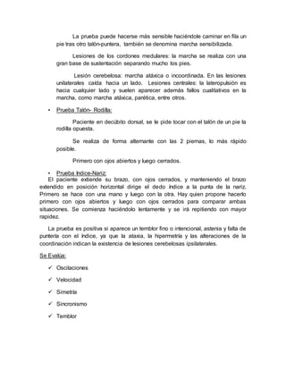 La prueba puede hacerse más sensible haciéndole caminar en fila un
pie tras otro talón-puntera, también se denomina marcha sensibilizada.
Lesiones de los cordones medulares: la marcha se realiza con una
gran base de sustentación separando mucho los pies.
Lesión cerebelosa: marcha atáxica o incoordinada. En las lesiones
unilaterales caída hacia un lado. Lesiones centrales: la lateropulsión es
hacia cualquier lado y suelen aparecer además fallos cualitativos en la
marcha, como marcha atáxica, parética, entre otros.
• Prueba Talón- Rodilla:
Paciente en decúbito dorsal, se le pide tocar con el talón de un pie la
rodilla opuesta.
Se realiza de forma alternante con las 2 piernas, lo más rápido
posible.
Primero con ojos abiertos y luego cerrados.
• Prueba Indice-Nariz:
El paciente extiende su brazo, con ojos cerrados, y manteniendo el brazo
extendido en posición horizontal dirige el dedo índice a la punta de la nariz.
Primero se hace con una mano y luego con la otra. Hay quien propone hacerlo
primero con ojos abiertos y luego con ojos cerrados para comparar ambas
situaciones. Se comienza haciéndolo lentamente y se irá repitiendo con mayor
rapidez.
La prueba es positiva si aparece un temblor fino o intencional, astenia y falta de
puntería con el índice, ya que la ataxia, la hipermetría y las alteraciones de la
coordinación indican la existencia de lesiones cerebelosas ipsilaterales.
Se Evalúa:
 Oscilaciones
 Velocidad
 Simetría
 Sincronismo
 Temblor
 